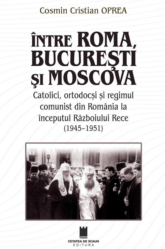 Între Roma, București și Moscova. Catolici, ortodocși și regimul comunism din România la începutul Războiului Rece (1945-1951)