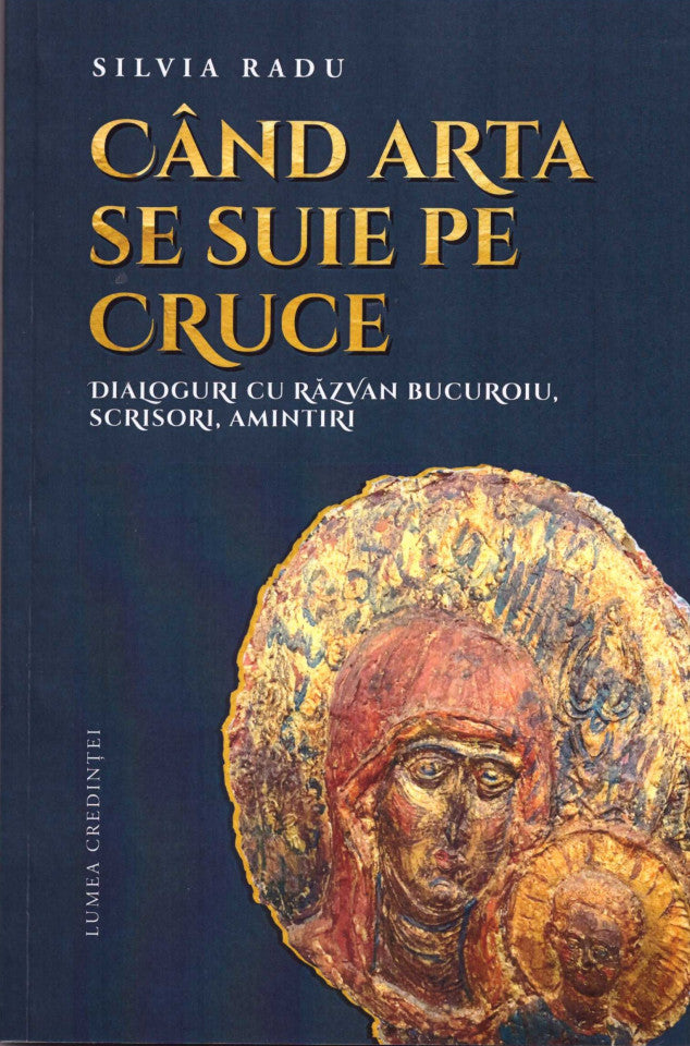 Când arta se suie pe Cruce. Dialoguri cu Răzvan Bucuroiu, scrisori, amintiri