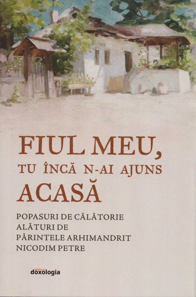 Fiul meu, tu încă n-ai ajuns acasă. Popasuri de călătorie cu părintele Arhimandrit Nicodim Petre